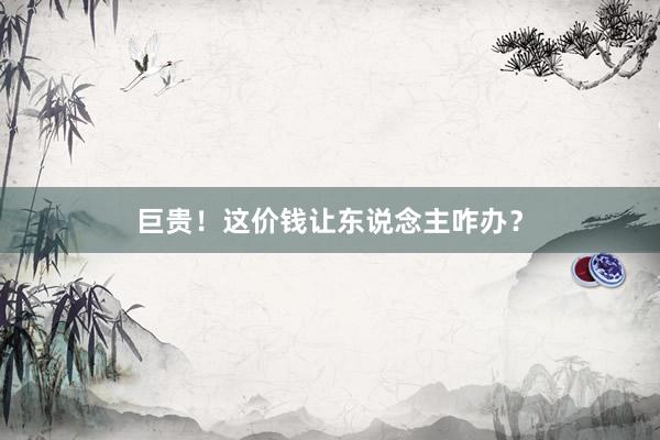 巨贵！这价钱让东说念主咋办？