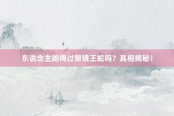 东说念主跑得过眼镜王蛇吗？真相揭秘！